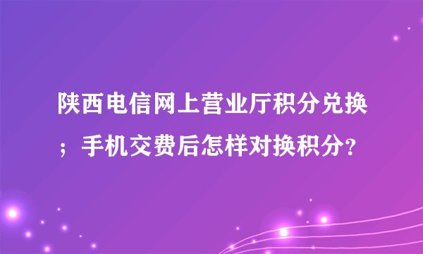陕西电信网上营业厅积分兑换；手机交费后怎样对换积分？