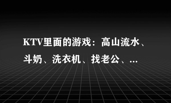 KTV里面的游戏：高山流水、斗奶、洗衣机、找老公、消防员、卖包子、洗面奶、大风车怎么 ...