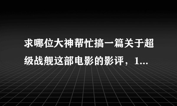 求哪位大神帮忙搞一篇关于超级战舰这部电影的影评，1500字的，如果这电影没有别的也行但字数要150