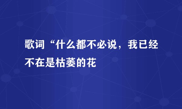 歌词“什么都不必说，我已经不在是枯萎的花