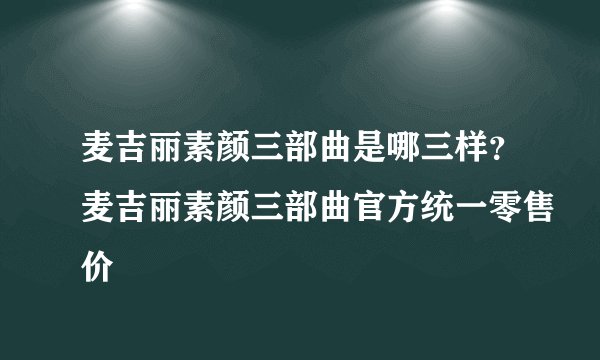 麦吉丽素颜三部曲是哪三样？麦吉丽素颜三部曲官方统一零售价