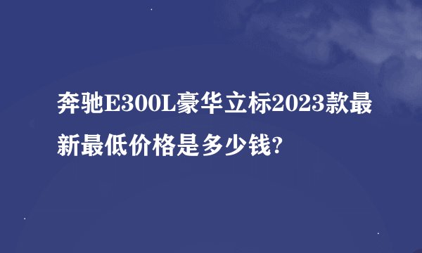 奔驰E300L豪华立标2023款最新最低价格是多少钱?