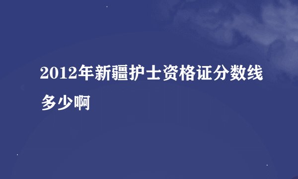 2012年新疆护士资格证分数线多少啊