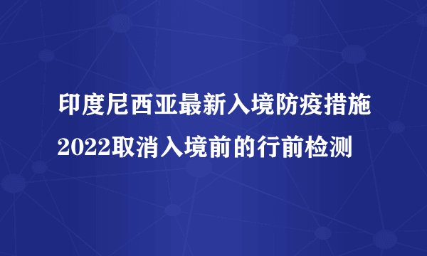 印度尼西亚最新入境防疫措施2022取消入境前的行前检测