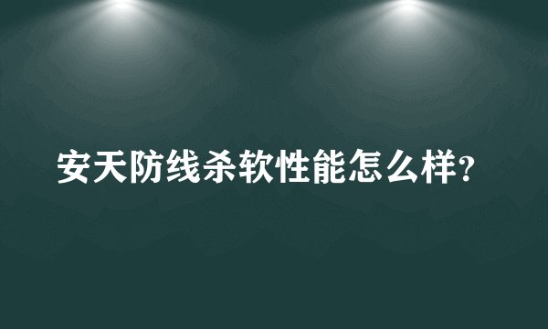 安天防线杀软性能怎么样？