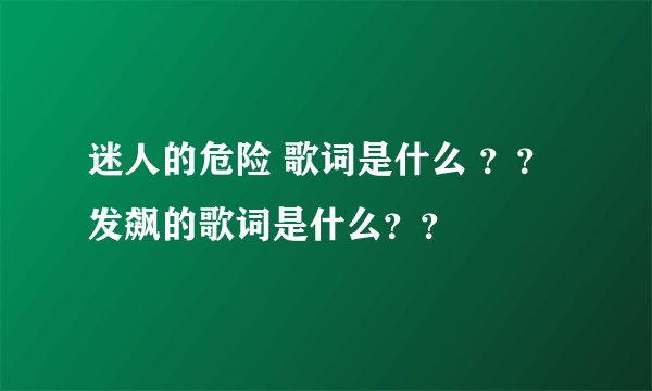 迷人的危险 歌词是什么 ？？ 发飙的歌词是什么？？
