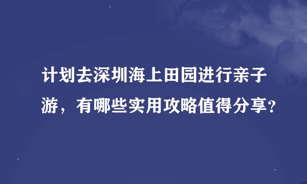 计划去深圳海上田园进行亲子游，有哪些实用攻略值得分享？