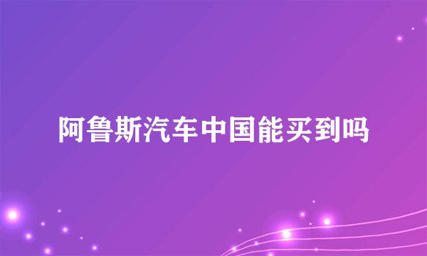 阿鲁斯汽车中国能买到吗