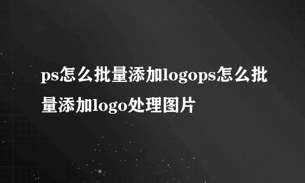 ps怎么批量添加logops怎么批量添加logo处理图片