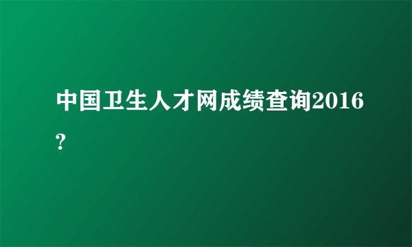中国卫生人才网成绩查询2016?