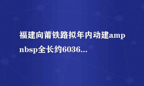 福建向莆铁路拟年内动建ampnbsp全长约6036公里ampnbsp投资518亿