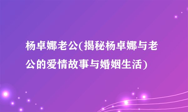杨卓娜老公(揭秘杨卓娜与老公的爱情故事与婚姻生活)