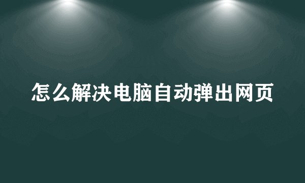 怎么解决电脑自动弹出网页