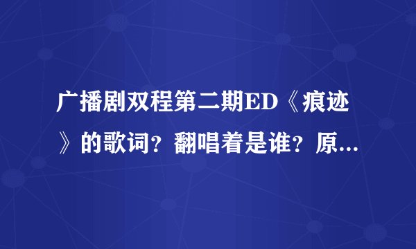 广播剧双程第二期ED《痕迹》的歌词？翻唱着是谁？原曲是什么？