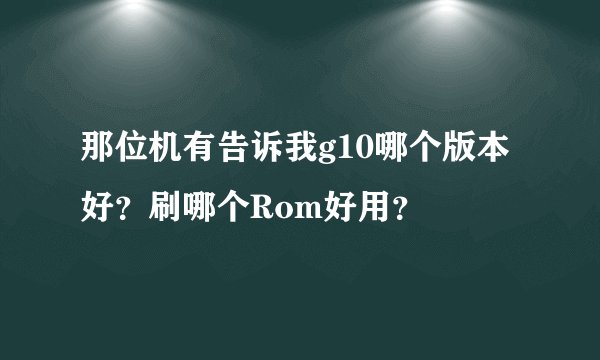 那位机有告诉我g10哪个版本好？刷哪个Rom好用？