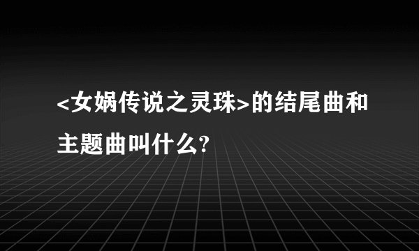 <女娲传说之灵珠>的结尾曲和主题曲叫什么?