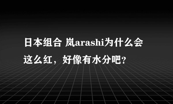 日本组合 岚arashi为什么会这么红，好像有水分吧？