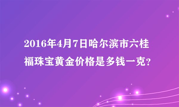 2016年4月7日哈尔滨市六桂福珠宝黄金价格是多钱一克？