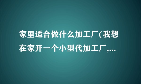 家里适合做什么加工厂(我想在家开一个小型代加工厂,做什么合适)_百度...