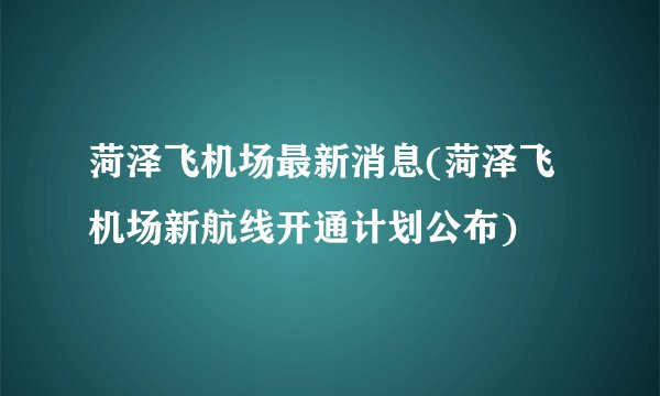 菏泽飞机场最新消息(菏泽飞机场新航线开通计划公布)