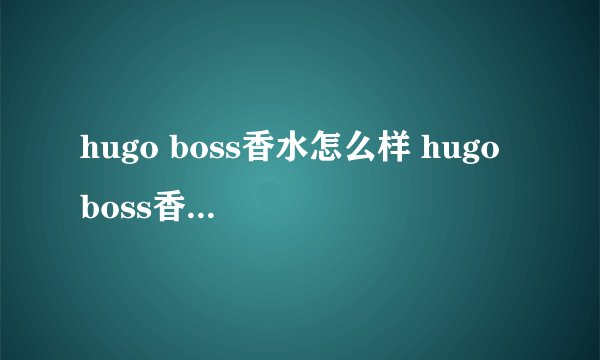 hugo boss香水怎么样 hugo boss香水真假鉴别