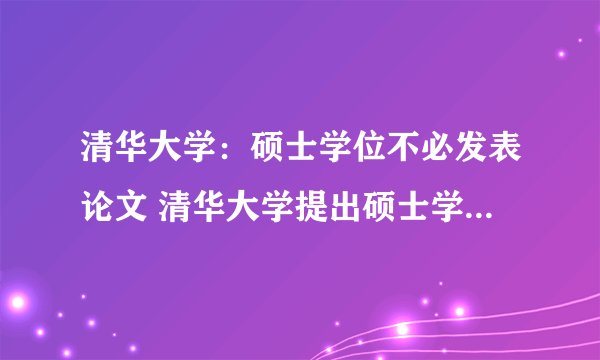 清华大学：硕士学位不必发表论文 清华大学提出硕士学位不必发表论文