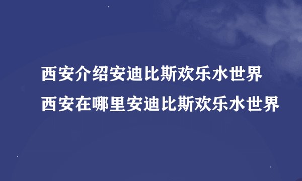西安介绍安迪比斯欢乐水世界西安在哪里安迪比斯欢乐水世界