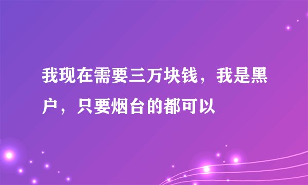 我现在需要三万块钱，我是黑户，只要烟台的都可以