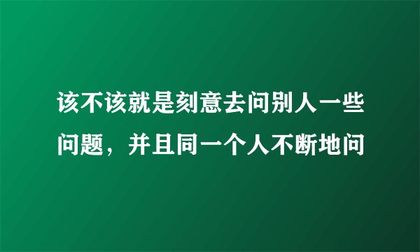该不该就是刻意去问别人一些问题，并且同一个人不断地问