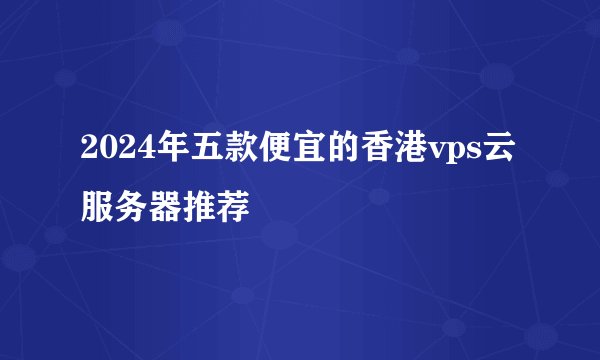 2024年五款便宜的香港vps云服务器推荐