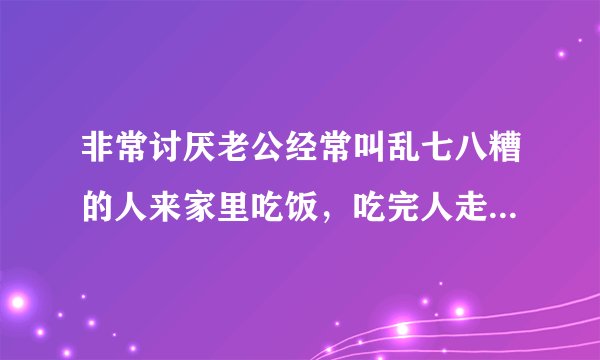 非常讨厌老公经常叫乱七八糟的人来家里吃饭，吃完人走后他又收拾，我又是比较爱干净的那种真的很烦，