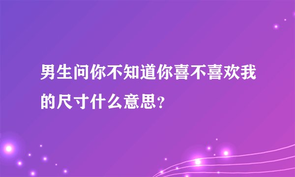 男生问你不知道你喜不喜欢我的尺寸什么意思？