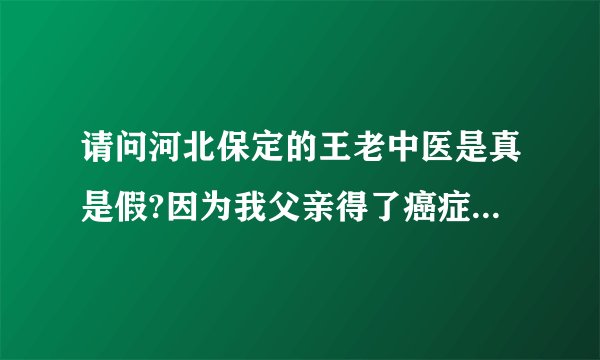 请问河北保定的王老中医是真是假?因为我父亲得了癌症，急需要要知道，求河北的好心人告知