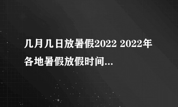 几月几日放暑假2022 2022年各地暑假放假时间及具体安排