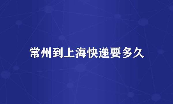 常州到上海快递要多久