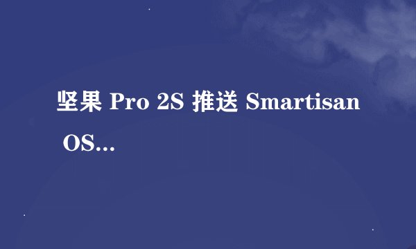 坚果 Pro 2S 推送 Smartisan OS 7.2.0：新增功能有哪些？