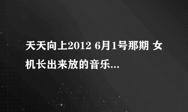 天天向上2012 6月1号那期 女机长出来放的音乐名叫什么？ 谢谢