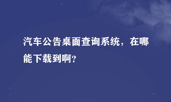 汽车公告桌面查询系统，在哪能下载到啊？