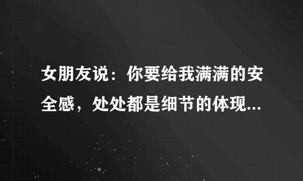 女朋友说：你要给我满满的安全感，处处都是细节的体现，我才知道你爱我，我才知道我对你有多重要？
