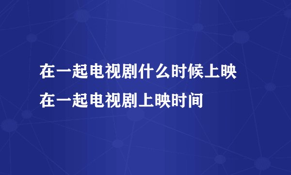 在一起电视剧什么时候上映 在一起电视剧上映时间
