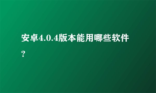 安卓4.0.4版本能用哪些软件？