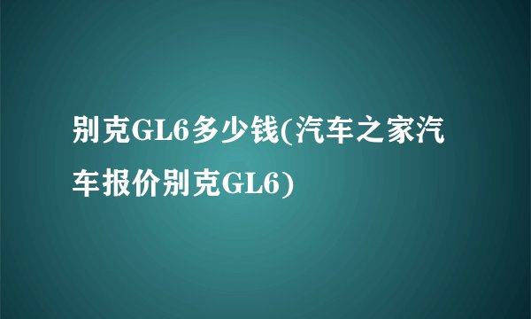 别克GL6多少钱(汽车之家汽车报价别克GL6)