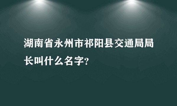 湖南省永州市祁阳县交通局局长叫什么名字？