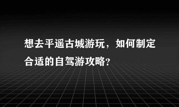 想去平遥古城游玩，如何制定合适的自驾游攻略？