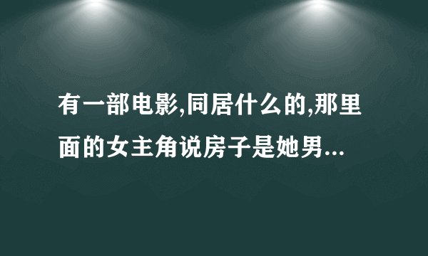 有一部电影,同居什么的,那里面的女主角说房子是她男朋友买给她的,男主角说是他买的，然后他们就同居了。