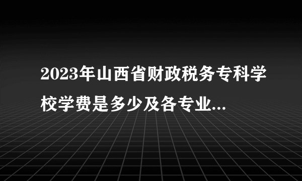 2023年山西省财政税务专科学校学费是多少及各专业收费标准