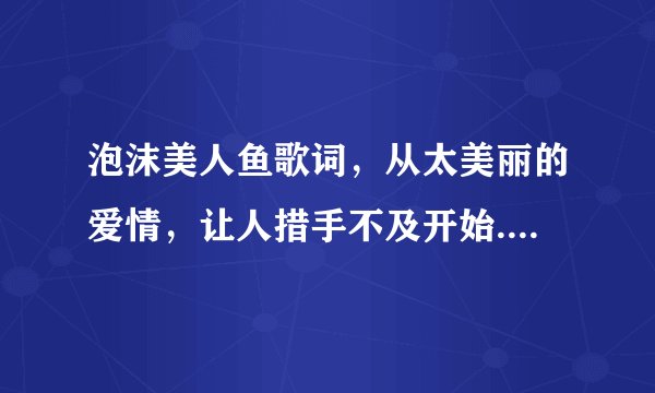 泡沫美人鱼歌词，从太美丽的爱情，让人措手不及开始.不然手机看不见。