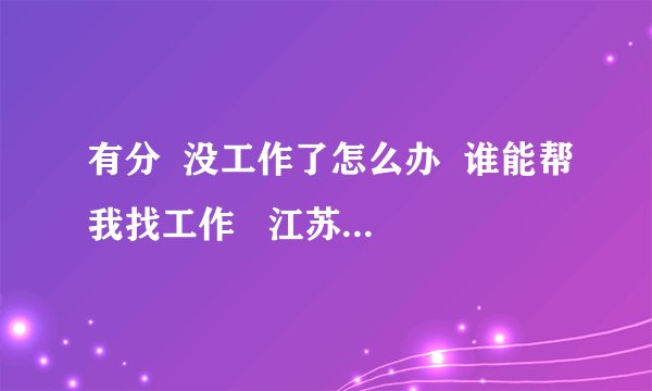 有分  没工作了怎么办  谁能帮我找工作   江苏南京江浦的