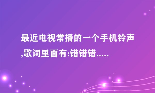 最近电视常播的一个手机铃声,歌词里面有:错错错....歌名是什么
