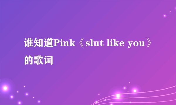 谁知道Pink《slut like you》的歌词